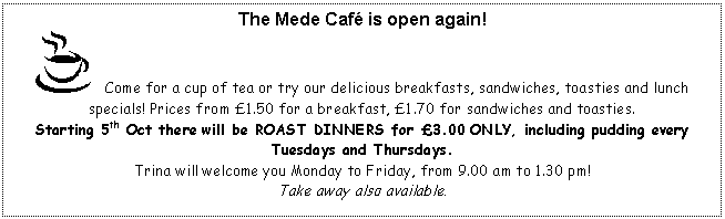 Text Box: The Mede Caf is open again!
    Come for a cup of tea or try our delicious breakfasts, sandwiches, toasties and lunch specials! Prices from 1.50 for a breakfast, 1.70 for sandwiches and toasties.
Starting 5th Oct there will be ROAST DINNERS for 3.00 ONLY, including pudding every Tuesdays and Thursdays.
Trina will welcome you Monday to Friday, from 9.00 am to 1.30 pm!
Take away also available.
